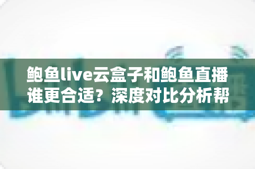 鲍鱼live云盒子和鲍鱼直播谁更合适？深度对比分析帮你选对观影方案