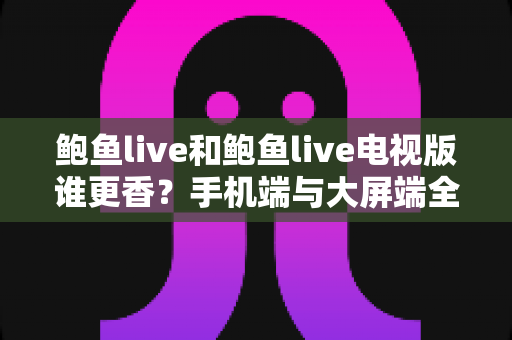鲍鱼live和鲍鱼live电视版谁更香?手机端与大屏端全方位深度对比指南 鲍鱼live和鲍鱼live电视版谁更香?手机端与大屏端全方位深度对比指南
