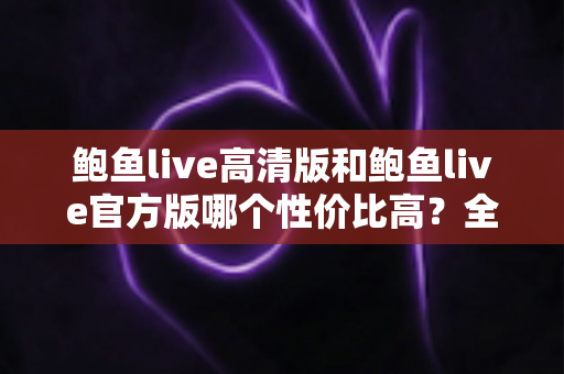 鲍鱼live高清版和鲍鱼live官方版哪个性价比高？全面对比解析助你选对版本