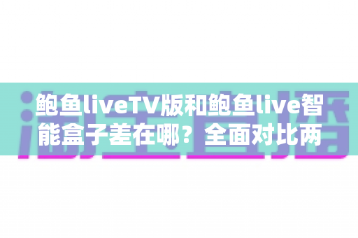 鲍鱼liveTV版和鲍鱼live智能盒子差在哪？全面对比两大版本，帮你选对大屏观看方案