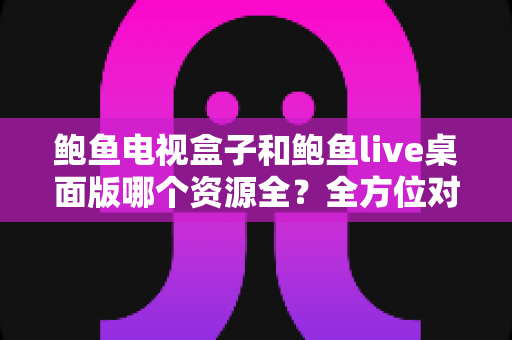 鲍鱼电视盒子和鲍鱼live桌面版哪个资源全？全方位对比评测帮你选对平台