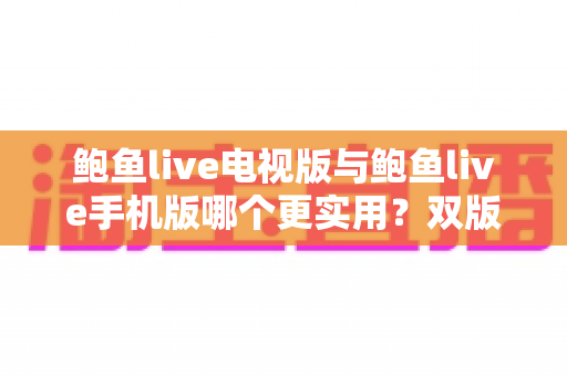 鲍鱼live电视版与鲍鱼live手机版哪个更实用？双版本全方位深度对比与选择指南