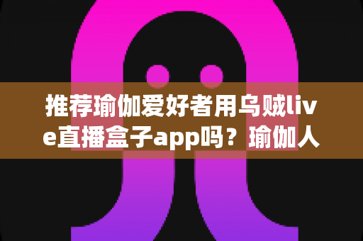 推荐瑜伽爱好者用乌贼live直播盒子app吗？瑜伽人必读的理性测评与平台选择指南