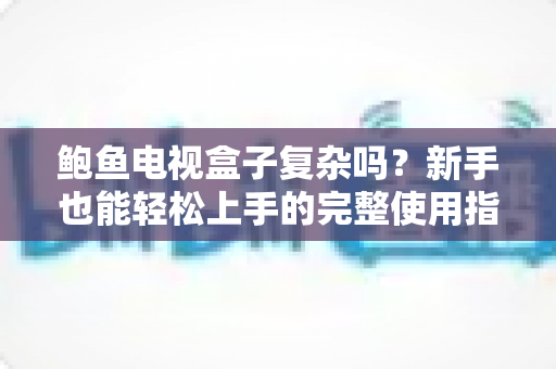 鲍鱼电视盒子复杂吗?新手也能轻松上手的完整使用指南与真实体验解析 鲍鱼电视盒子复杂吗?新手也能轻松上手的完整使用指南与真实体验解析