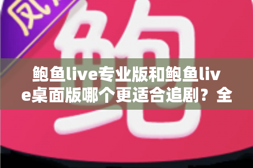 鲍鱼live专业版和鲍鱼live桌面版哪个更适合追剧？全方位深度对比助你选出最佳观影利器