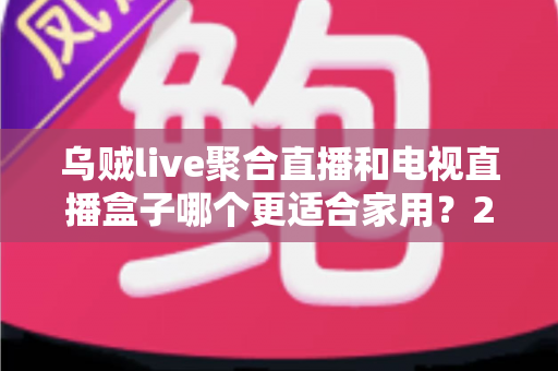 乌贼live聚合直播和电视直播盒子哪个更适合家用?2024家庭观影方案深度对比指南 乌贼live聚合直播和电视直播盒子哪个更适合家用?2024家庭观影方案深度对比指南
