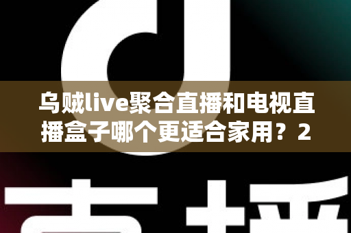 乌贼live聚合直播和电视直播盒子哪个更适合家用？2024家庭观影方案深度对比指南