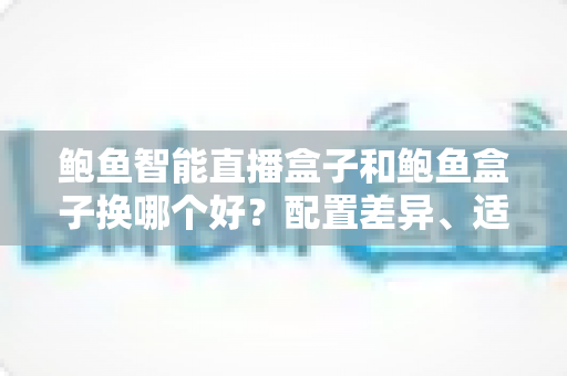 鲍鱼智能直播盒子和鲍鱼盒子换哪个好?配置差异、适用人群与换购避坑指南全解析 鲍鱼智能直播盒子和鲍鱼盒子换哪个好?配置差异、适用人群与换购避坑指南全解析