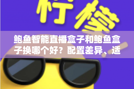 鲍鱼智能直播盒子和鲍鱼盒子换哪个好?配置差异、适用人群与换购避坑指南全解析 鲍鱼智能直播盒子和鲍鱼盒子换哪个好?配置差异、适用人群与换购避坑指南全解析