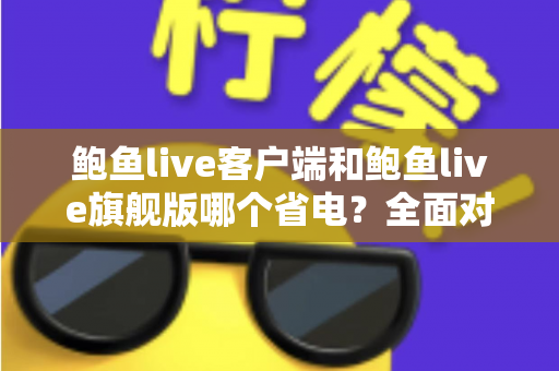 鲍鱼live客户端和鲍鱼live旗舰版哪个省电?全面对比分析与省电优化指南 鲍鱼live客户端和鲍鱼live旗舰版哪个省电?全面对比分析与省电优化指南