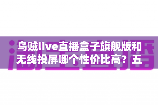 乌贼live直播盒子旗舰版和无线投屏哪个性价比高?五大维度深度对比帮你选对不花冤枉钱 乌贼live直播盒子旗舰版和无线投屏哪个性价比高?五大维度深度对比帮你选对不花冤枉钱