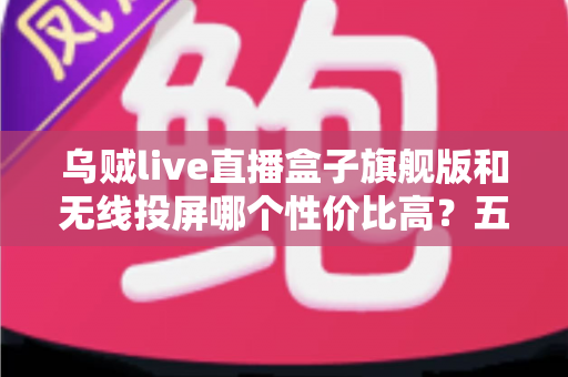 乌贼live直播盒子旗舰版和无线投屏哪个性价比高？五大维度深度对比帮你选对不花冤枉钱