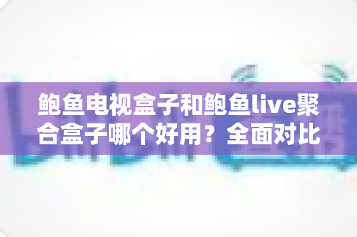 鲍鱼电视盒子和鲍鱼live聚合盒子哪个好用？全面对比评测助你一次选对