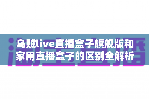 乌贼live直播盒子旗舰版和家用直播盒子的区别全解析：一文教你选对直播设备