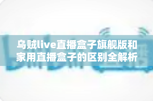 乌贼live直播盒子旗舰版和家用直播盒子的区别全解析：一文教你选对直播设备