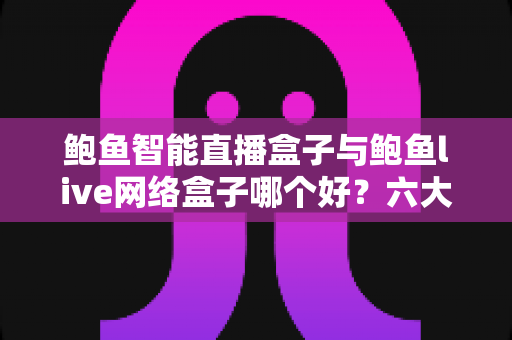 鲍鱼智能直播盒子与鲍鱼live网络盒子哪个好？六大维度深度对比与选购避坑指南