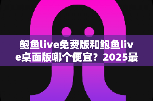 鲍鱼live免费版和鲍鱼live桌面版哪个便宜?2025最新价格对比与省钱选购全攻略 鲍鱼live免费版和鲍鱼live桌面版哪个便宜?2025最新价格对比与省钱选购全攻略