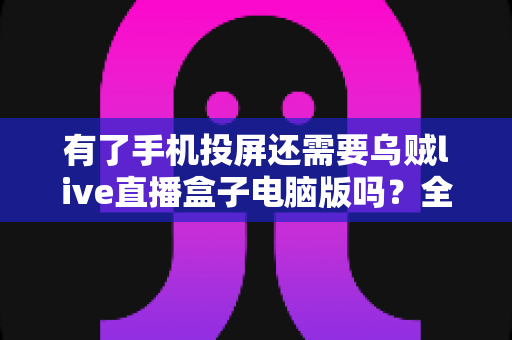 有了手机投屏还需要乌贼live直播盒子电脑版吗？全面对比分析助你找到最佳观赛方案