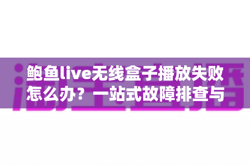 鲍鱼live无线盒子播放失败怎么办？一站式故障排查与修复全攻略