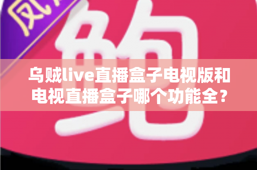 乌贼live直播盒子电视版和电视直播盒子哪个功能全?2025最新功能对比与选购指南全解析 乌贼live直播盒子电视版和电视直播盒子哪个功能全?2025最新功能对比与选购指南全解析