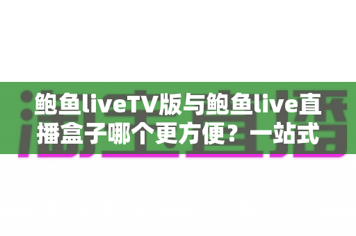 鲍鱼liveTV版与鲍鱼live直播盒子哪个更方便?一站式深度对比评测,帮你选对大屏观影方案 鲍鱼liveTV版与鲍鱼live直播盒子哪个更方便?一站式深度对比评测,帮你选对大屏观影方案