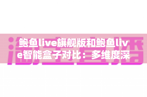 鲍鱼live旗舰版和鲍鱼live智能盒子对比：多维度深度解析两款设备差异，看完再买不后悔