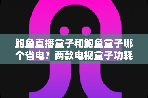 鲍鱼直播盒子和鲍鱼盒子哪个省电？两款电视盒子功耗对比与省电技巧全解析