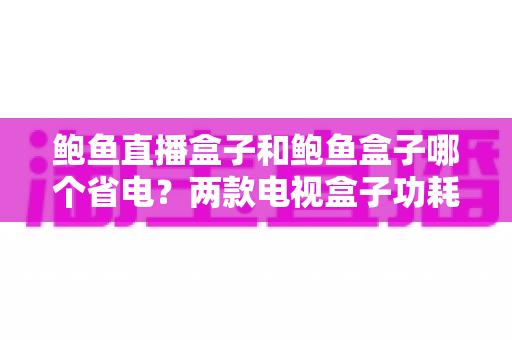鲍鱼直播盒子和鲍鱼盒子哪个省电？两款电视盒子功耗对比与省电技巧全解析