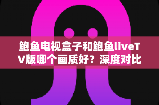 鲍鱼电视盒子和鲍鱼liveTV版哪个画质好？深度对比解析与选购全指南