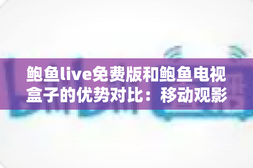鲍鱼live免费版和鲍鱼电视盒子的优势对比：移动观影与家庭大屏，哪种方案更适合你？全面解析与选购指南