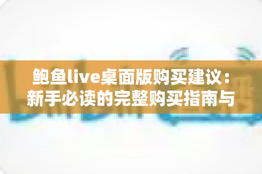 鲍鱼live桌面版购买建议:新手必读的完整购买指南与避坑攻略 鲍鱼live桌面版购买建议:新手必读的完整购买指南与避坑攻略