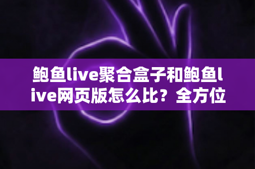鲍鱼live聚合盒子和鲍鱼live网页版怎么比？全方位深度对比指南，看完这篇再选不踩坑