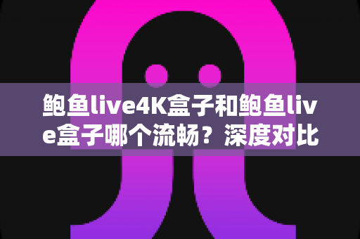 鲍鱼live4K盒子和鲍鱼live盒子哪个流畅？深度对比评测与选购指南全解析