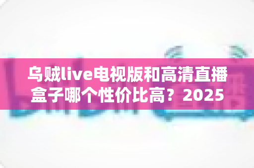 乌贼live电视版和高清直播盒子哪个性价比高？2025年家庭观影选购全攻略深度评测
