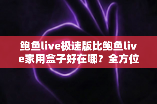 鲍鱼live极速版比鲍鱼live家用盒子好在哪？全方位深度对比解析与选购指南