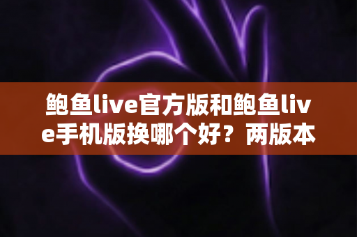 鲍鱼live官方版和鲍鱼live手机版换哪个好？两版本全维度对比与选择指南