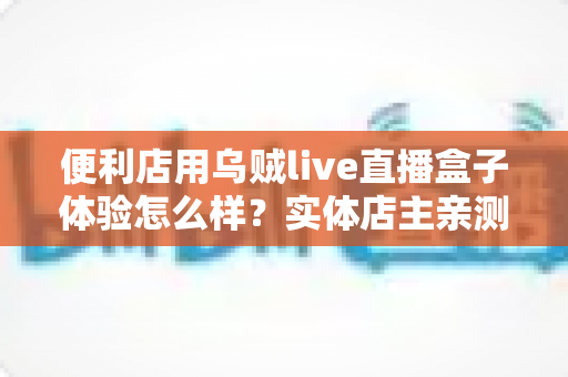 便利店用乌贼live直播盒子体验怎么样?实体店主亲测使用感受与深度测评全解析 便利店用乌贼live直播盒子体验怎么样?实体店主亲测使用感受与深度测评全解析