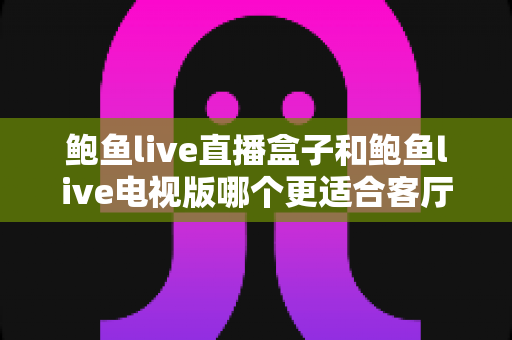 鲍鱼live直播盒子和鲍鱼live电视版哪个更适合客厅?深度对比分析与选购全指南 鲍鱼live直播盒子和鲍鱼live电视版哪个更适合客厅?深度对比分析与选购全指南