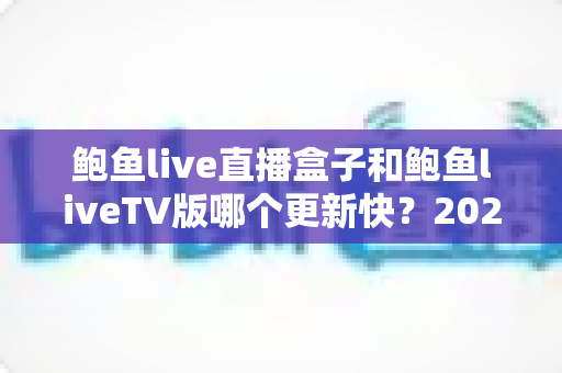 鲍鱼live直播盒子和鲍鱼liveTV版哪个更新快？2025最新深度对比与实用选择指南