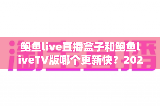 鲍鱼live直播盒子和鲍鱼liveTV版哪个更新快？2025最新深度对比与实用选择指南