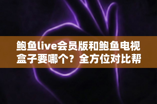 鲍鱼live会员版和鲍鱼电视盒子要哪个？全方位对比帮你找到最适合的观影方案