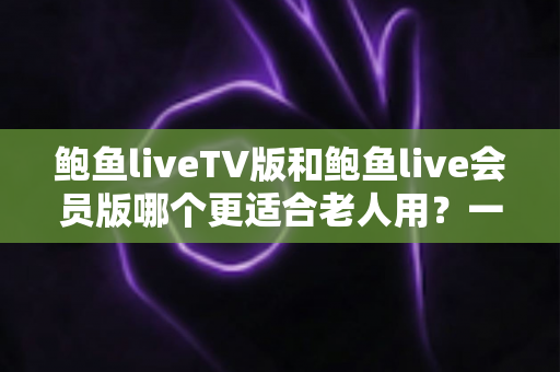 鲍鱼liveTV版和鲍鱼live会员版哪个更适合老人用？一文看懂两大版本差异与实用选择指南