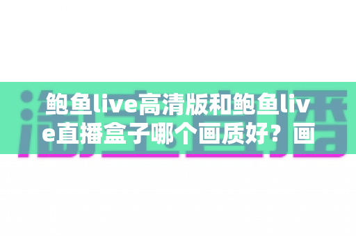 鲍鱼live高清版和鲍鱼live直播盒子哪个画质好？画质对比全解析与实用选购指南