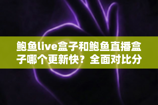 鲍鱼live盒子和鲍鱼直播盒子哪个更新快？全面对比分析与实用选择指南