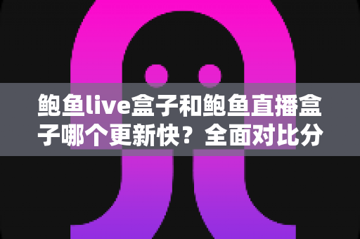 鲍鱼live盒子和鲍鱼直播盒子哪个更新快？全面对比分析与实用选择指南
