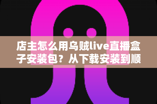 店主怎么用乌贼live直播盒子安装包？从下载安装到顺利开播的完整实操指南