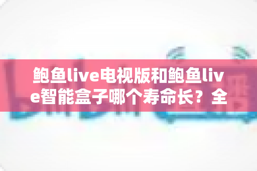 鲍鱼live电视版和鲍鱼live智能盒子哪个寿命长？全面对比分析与保养指南
