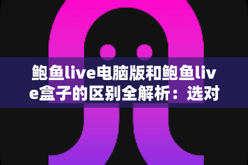 鲍鱼live电脑版和鲍鱼live盒子的区别全解析：选对版本，观看体验翻倍