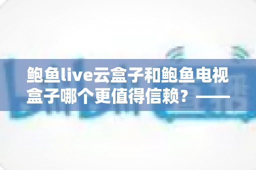 鲍鱼live云盒子和鲍鱼电视盒子哪个更值得信赖？——深度对比测评与选购避坑指南