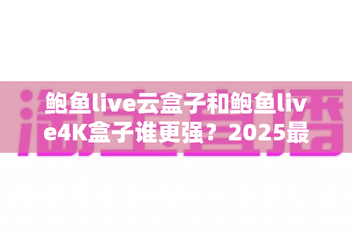 鲍鱼live云盒子和鲍鱼live4K盒子谁更强?2025最全横向对比,看完再买不后悔 鲍鱼live云盒子和鲍鱼live4K盒子谁更强?2025最全横向对比,看完再买不后悔